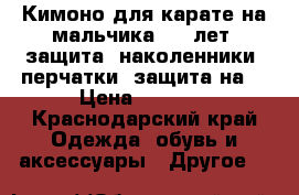 Кимоно для карате на мальчика 5-8 лет, защита (наколенники, перчатки, защита на  › Цена ­ 4 500 - Краснодарский край Одежда, обувь и аксессуары » Другое   